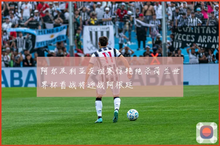 阿尔及利亚友谊赛惊艳绝杀荷兰世界杯首战将迎战阿根廷