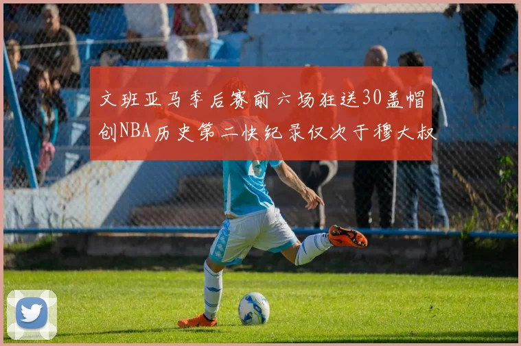 文班亚马季后赛前六场狂送30盖帽创NBA历史第二快纪录仅次于穆大叔的五场表现
