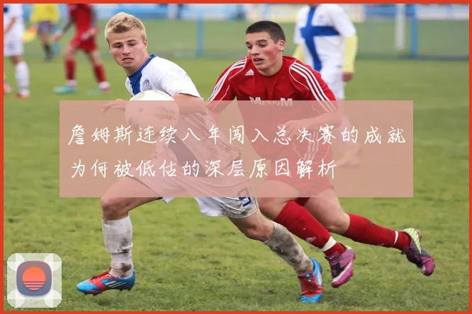 詹姆斯连续八年闯入总决赛的成就为何被低估的深层原因解析