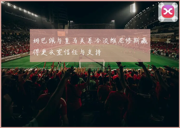 姆巴佩与皇马关系冷淡维尼修斯赢得更衣室信任与支持