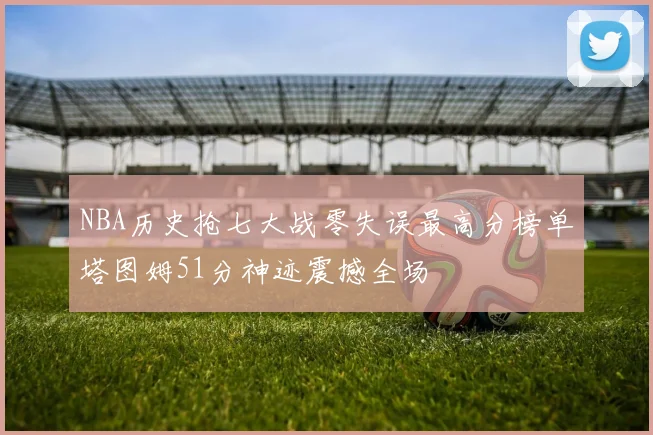 NBA历史抢七大战零失误最高分榜单塔图姆51分神迹震撼全场