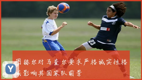 图赫尔对马奎尔要求严格诚实性格或影响其国家队前景