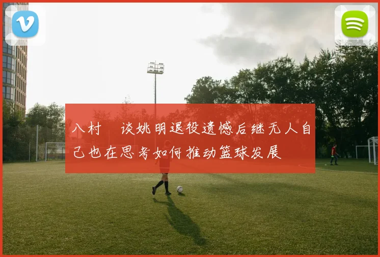 八村塁谈姚明退役遗憾后继无人自己也在思考如何推动篮球发展