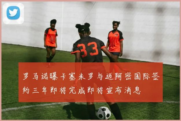 罗马诺曝卡塞米罗与迈阿密国际签约三年即将完成即将宣布消息