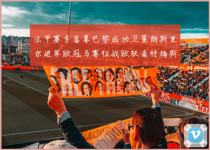 法甲赛季落幕巴黎成功卫冕朗斯里尔进军欧冠马赛征战欧联南特梅斯不幸降级