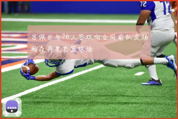 吕佩尔与76人签双向合同前队友杨瀚森再聚首篮球场