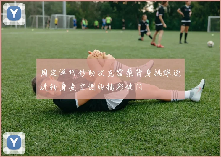 周定洋巧妙助攻克雷桑背身挑球连连转身凌空侧钩精彩破门