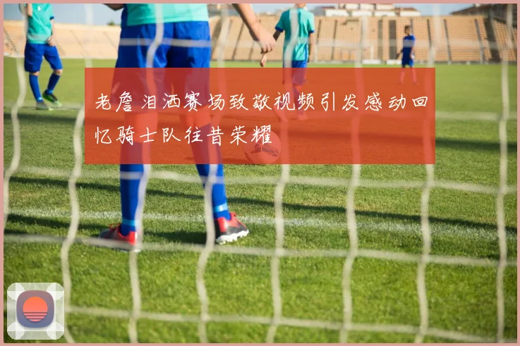 老詹泪洒赛场致敬视频引发感动回忆骑士队往昔荣耀
