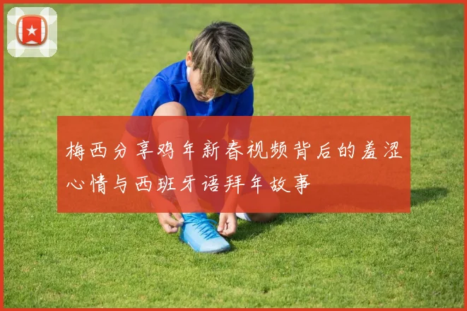 梅西分享鸡年新春视频背后的羞涩心情与西班牙语拜年故事