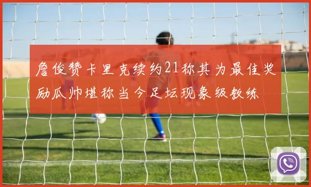 詹俊赞卡里克续约21称其为最佳奖励瓜帅堪称当今足坛现象级教练