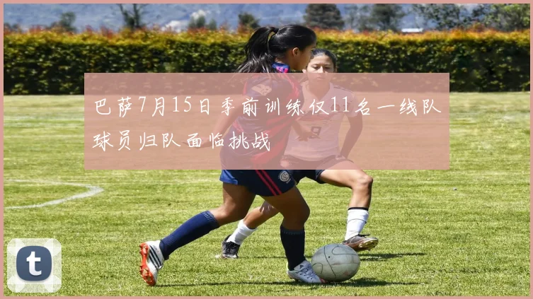 巴萨7月15日季前训练仅11名一线队球员归队面临挑战