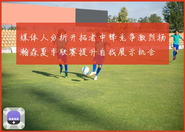 媒体人分析开拓者中锋竞争激烈杨瀚森夏季联赛提升自我展示机会