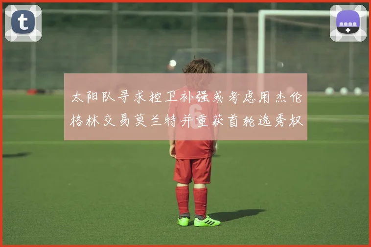 太阳队寻求控卫补强或考虑用杰伦格林交易莫兰特并重获首轮选秀权