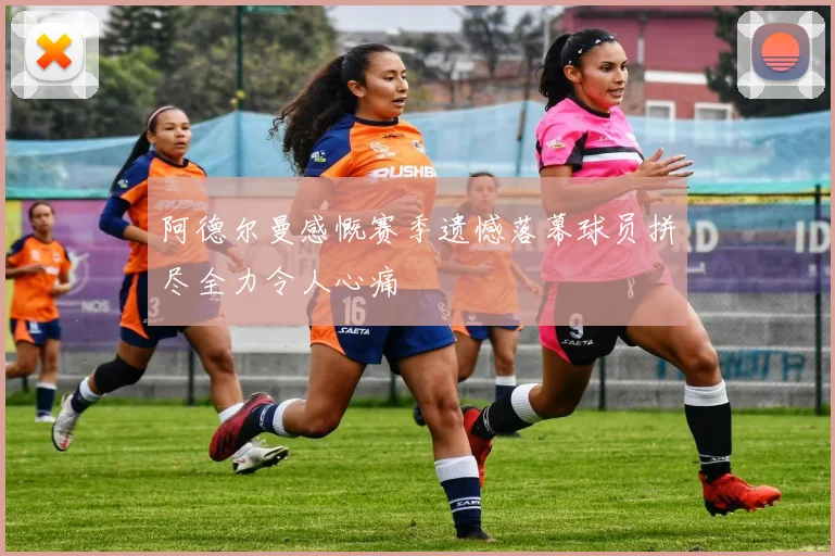阿德尔曼感慨赛季遗憾落幕球员拼尽全力令人心痛