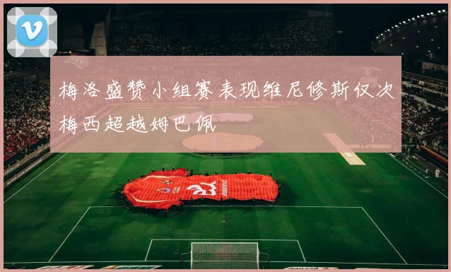 梅洛盛赞小组赛表现维尼修斯仅次梅西超越姆巴佩