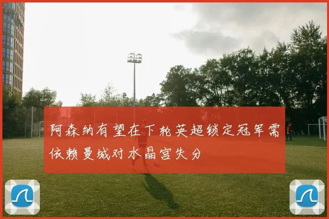 阿森纳有望在下轮英超锁定冠军需依赖曼城对水晶宫失分