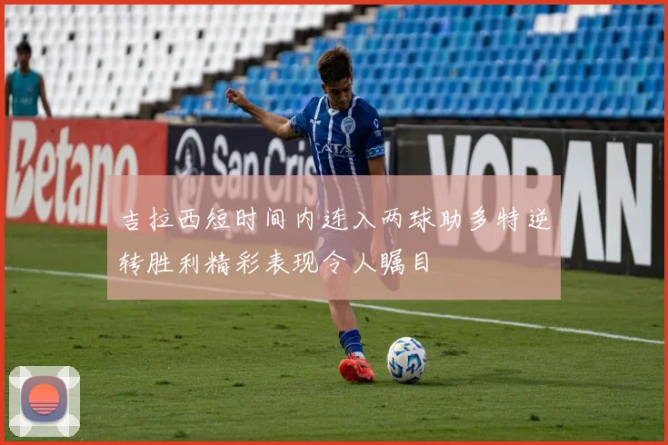 吉拉西短时间内连入两球助多特逆转胜利精彩表现令人瞩目